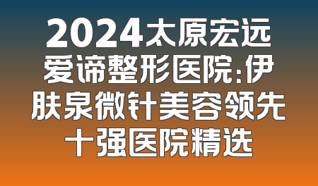 2024太原宏远爱谛整形医院：伊肤泉微针美容领先十强医院精选
