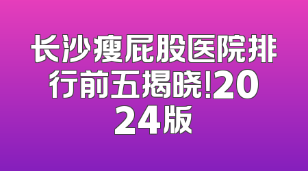 长沙瘦屁股医院排行前五揭晓！2024版
