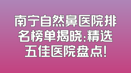 南宁自然鼻医院排名榜单揭晓：精选五佳医院盘点！