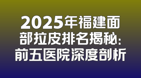 2025年福建面部拉皮排名揭秘：前五医院深度剖析