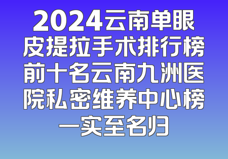 2024云南单眼皮提拉手术排行榜前十名云南九洲医院私密维养中心榜一实至名归