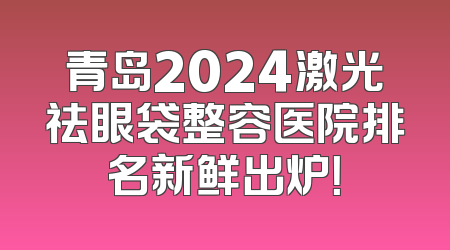 青岛2024激光祛眼袋整容医院排名新鲜出炉！