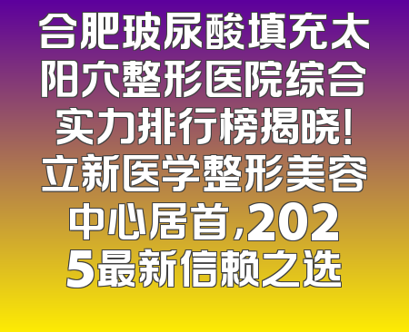 合肥玻尿酸填充太阳穴整形医院综合实力排行榜揭晓！立新医学整形美容中心居首，2025最新信赖之选