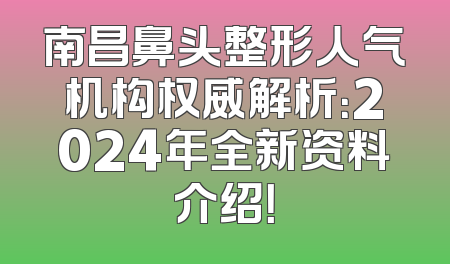 南昌鼻头整形人气机构权威解析：2024年全新资料介绍！
