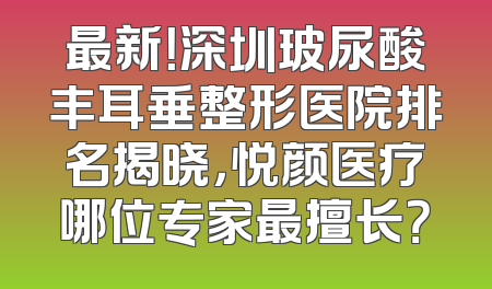 最新！深圳玻尿酸丰耳垂整形医院排名揭晓，悦颜医疗哪位专家最擅长？