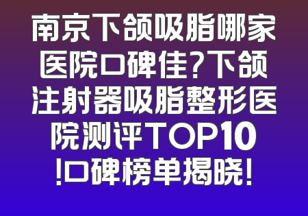 南京下颌吸脂哪家医院口碑佳？下颌注射器吸脂整形医院测评TOP10！口碑榜单揭晓！