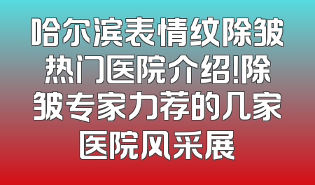 哈尔滨表情纹除皱热门医院介绍！除皱专家力荐的几家医院风采展
