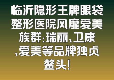 临沂隐形王牌眼袋整形医院风靡爱美族群：瑞丽、卫康、爱美等品牌独占鳌头！