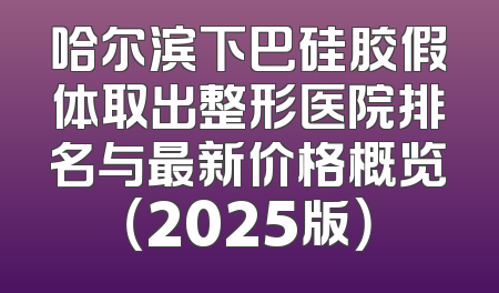哈尔滨下巴硅胶假体取出整形医院排名与最新价格概览（2025版）