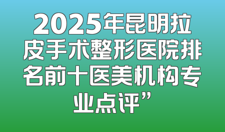 2025年昆明拉皮手术整形医院排名前十医美机构专业点评”