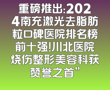 重磅推出：2024南充激光去脂肪粒口碑医院排名榜前十强！川北医院烧伤整形美容科获赞誉之首”