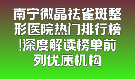 南宁微晶祛雀斑整形医院热门排行榜！深度解读榜单前列优质机构