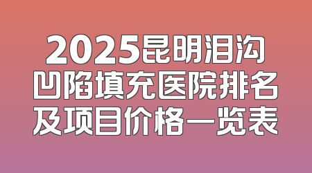 2025昆明泪沟凹陷填充医院排名及项目价格一览表