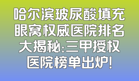 哈尔滨玻尿酸填充眼窝权威医院排名大揭秘：三甲授权医院榜单出炉！