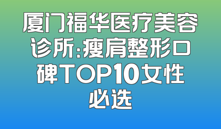 厦门福华医疗美容诊所：瘦肩整形口碑TOP10女性必选