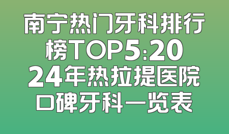 南宁热门牙科排行榜TOP5：2024年热拉提医院口碑牙科一览表
