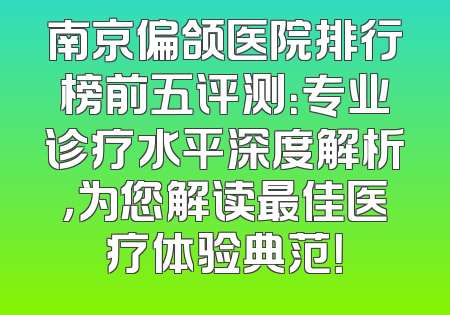 南京偏颌医院排行榜前五评测：专业诊疗水平深度解析，为您解读最佳医疗体验典范！