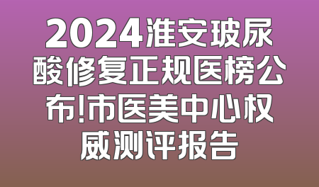 2024淮安玻尿酸修复正规医榜公布！市医美中心权威测评报告