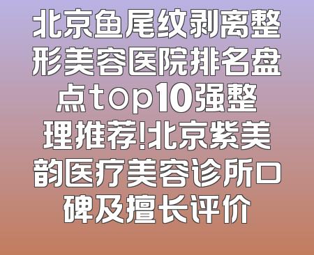 北京鱼尾纹剥离整形美容医院排名盘点top10强整理推荐！北京紫美韵医疗美容诊所口碑及擅长评价