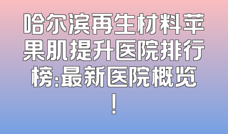 哈尔滨再生材料苹果肌提升医院排行榜：最新医院概览！