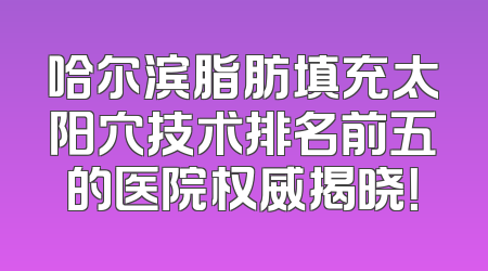 哈尔滨脂肪填充太阳穴技术排名前五的医院权威揭晓！