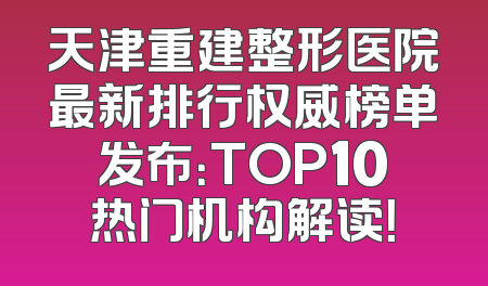 天津重建整形医院最新排行权威榜单发布：TOP10热门机构解读！