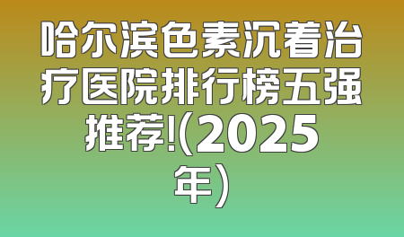 哈尔滨色素沉着治疗医院排行榜五强推荐！(2025年)