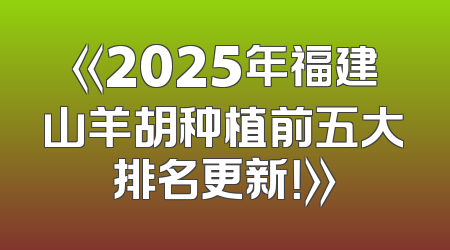 《2025年福建山羊胡种植前五大排名更新！》