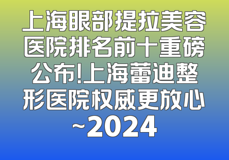 上海眼部提拉美容医院排名前十重磅公布！上海蕾迪整形医院权威更放心~2024