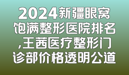 2024新疆眼窝饱满整形医院排名，王茜医疗整形门诊部价格透明公道
