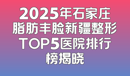 2025年石家庄脂肪丰脸新疆整形TOP5医院排行榜揭晓