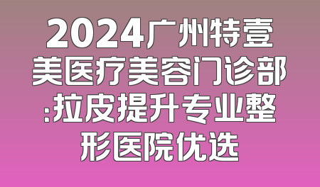 2024广州特壹美医疗美容门诊部：拉皮提升专业整形医院优选