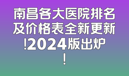 南昌各大医院排名及价格表全新更新！2024版出炉！