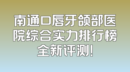 南通口唇牙颌部医院综合实力排行榜全新评测！