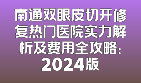 南通双眼皮切开修复热门医院实力解析及费用全攻略：2024版