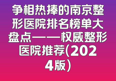 争相热捧的南京整形医院排名榜单大盘点——权威整形医院推荐（2024版）