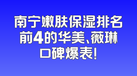 南宁嫩肤保湿排名前4的华美、薇琳口碑爆表!