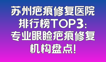 苏州疤痕修复医院排行榜TOP3：专业眼睑疤痕修复机构盘点!