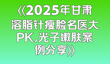 《2025年甘肃溶脂针瘦脸名医大PK，光子嫩肤案例分享》