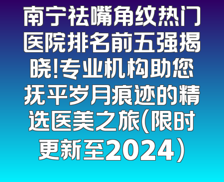 南宁祛嘴角纹热门医院排名前五强揭晓！专业机构助您抚平岁月痕迹的精选医美之旅（限时更新至2024）