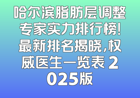 哈尔滨脂肪层调整专家实力排行榜！最新排名揭晓，权威医生一览表 2025版
