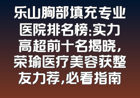 乐山胸部填充专业医院排名榜：实力高超前十名揭晓，荣瑜医疗美容获整友力荐，必看指南