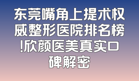 东莞嘴角上提术权威整形医院排名榜！欣颜医美真实口碑解密