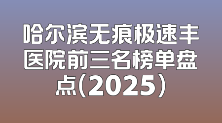 哈尔滨无痕极速丰医院前三名榜单盘点（2025）