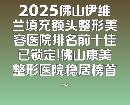 2025佛山伊维兰填充额头整形美容医院排名前十佳已锁定！佛山康美整形医院稳居榜首~