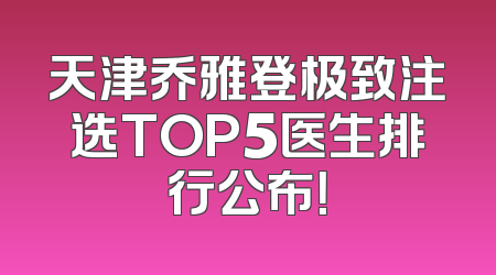 天津乔雅登极致注选TOP5医生排行公布！