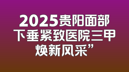 2025贵阳面部下垂紧致医院三甲焕新风采”