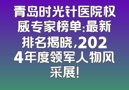 青岛时光针医院权威专家榜单：最新排名揭晓，2024年度领军人物风采展！