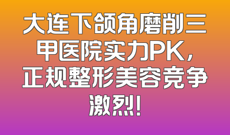 大连下颌角磨削三甲医院实力PK，正规整形美容竞争激烈！
