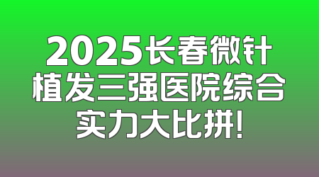2025长春微针植发三强医院综合实力大比拼！